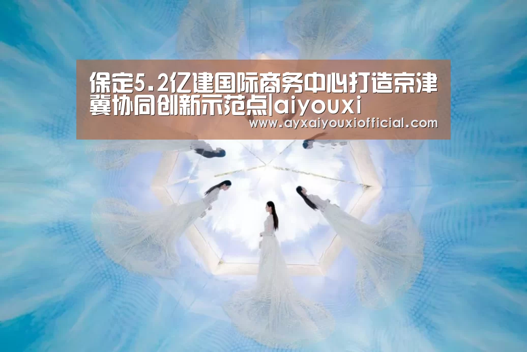 保定5.2亿建国际商务中心打造京津冀协同创新示范点|aiyouxi(图2) 爱游戏中国官网